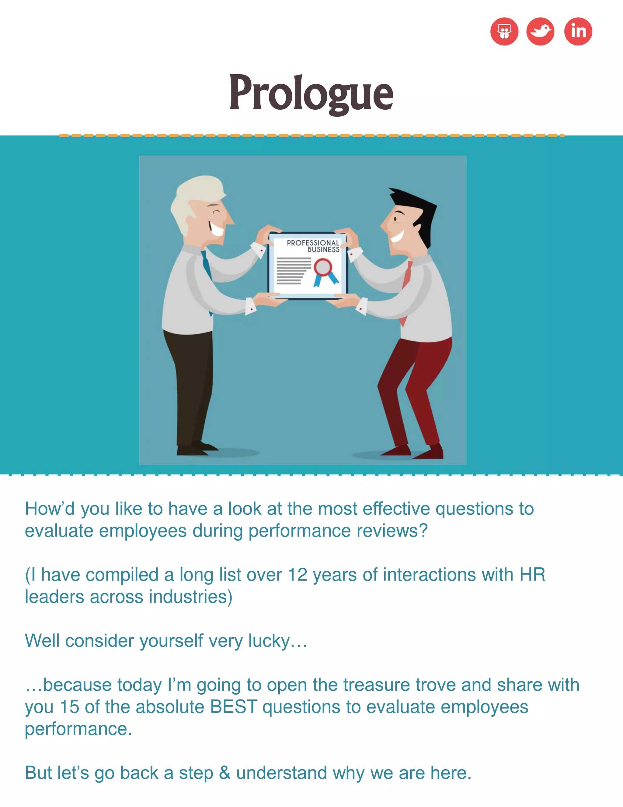 Prologue
How’d you like to have a look at the most effective questions to
evaluate employees during performance reviews?
(I have compiled a long list over 12 years of interactions with HR
leaders across industries)
Well consider yourself very lucky…
…because today I’m going to open the treasure trove and share with
you 15 of the absolute BEST questions to evaluate employees
performance.
But let’s go back a step & understand why we are here.
 