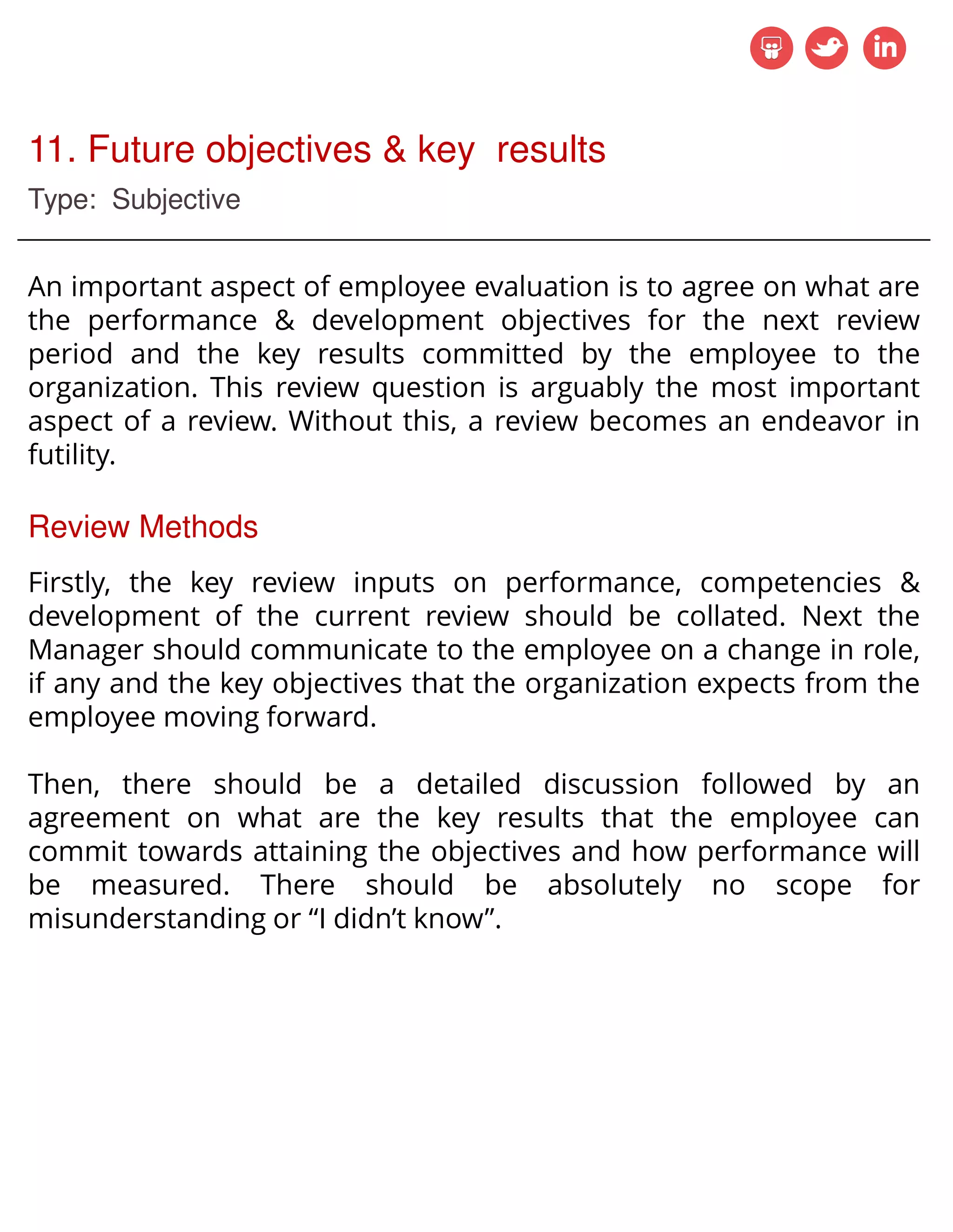 11. Future objectives & key results
Type: Subjective
An important aspect of employee evaluation is to agree on what are
the performance & development objectives for the next review
period and the key results committed by the employee to the
organization. This review question is arguably the most important
aspect of a review. Without this, a review becomes an endeavor in
futility.
Review Methods
Firstly, the key review inputs on performance, competencies &
development of the current review should be collated. Next the
Manager should communicate to the employee on a change in role,
if any and the key objectives that the organization expects from the
employee moving forward.
Then, there should be a detailed discussion followed by an
agreement on what are the key results that the employee can
commit towards attaining the objectives and how performance will
be measured. There should be absolutely no scope for
misunderstanding or I didn’t know .
 