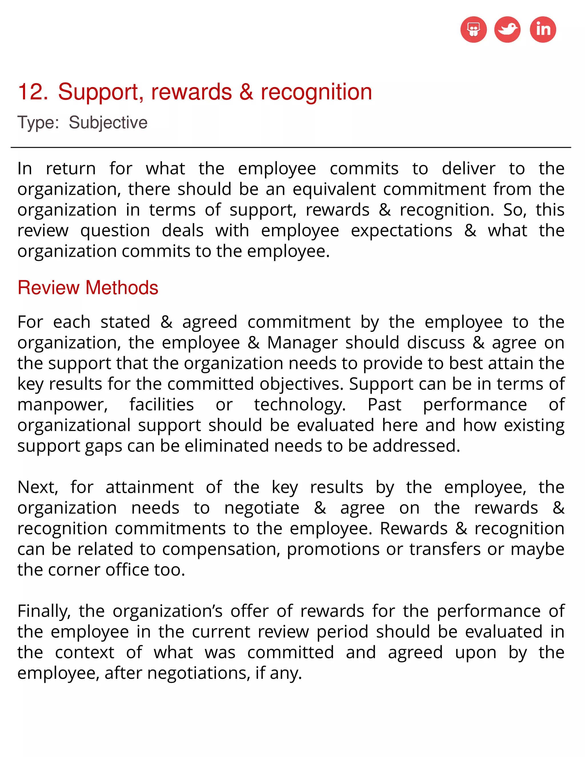12. Support, rewards & recognition
Type: Subjective
In return for what the employee commits to deliver to the
organization, there should be an equivalent commitment from the
organization in terms of support, rewards & recognition. So, this
review question deals with employee expectations & what the
organization commits to the employee.
Review Methods
For each stated & agreed commitment by the employee to the
organization, the employee & Manager should discuss & agree on
the support that the organization needs to provide to best attain the
key results for the committed objectives. Support can be in terms of
manpower, facilities or technology. Past performance of
organizational support should be evaluated here and how existing
support gaps can be eliminated needs to be addressed.
Next, for attainment of the key results by the employee, the
organization needs to negotiate & agree on the rewards &
recognition commitments to the employee. Rewards & recognition
can be related to compensation, promotions or transfers or maybe
the corner office too.
Finally, the organization’s offer of rewards for the performance of
the employee in the current review period should be evaluated in
the context of what was committed and agreed upon by the
employee, after negotiations, if any.
 