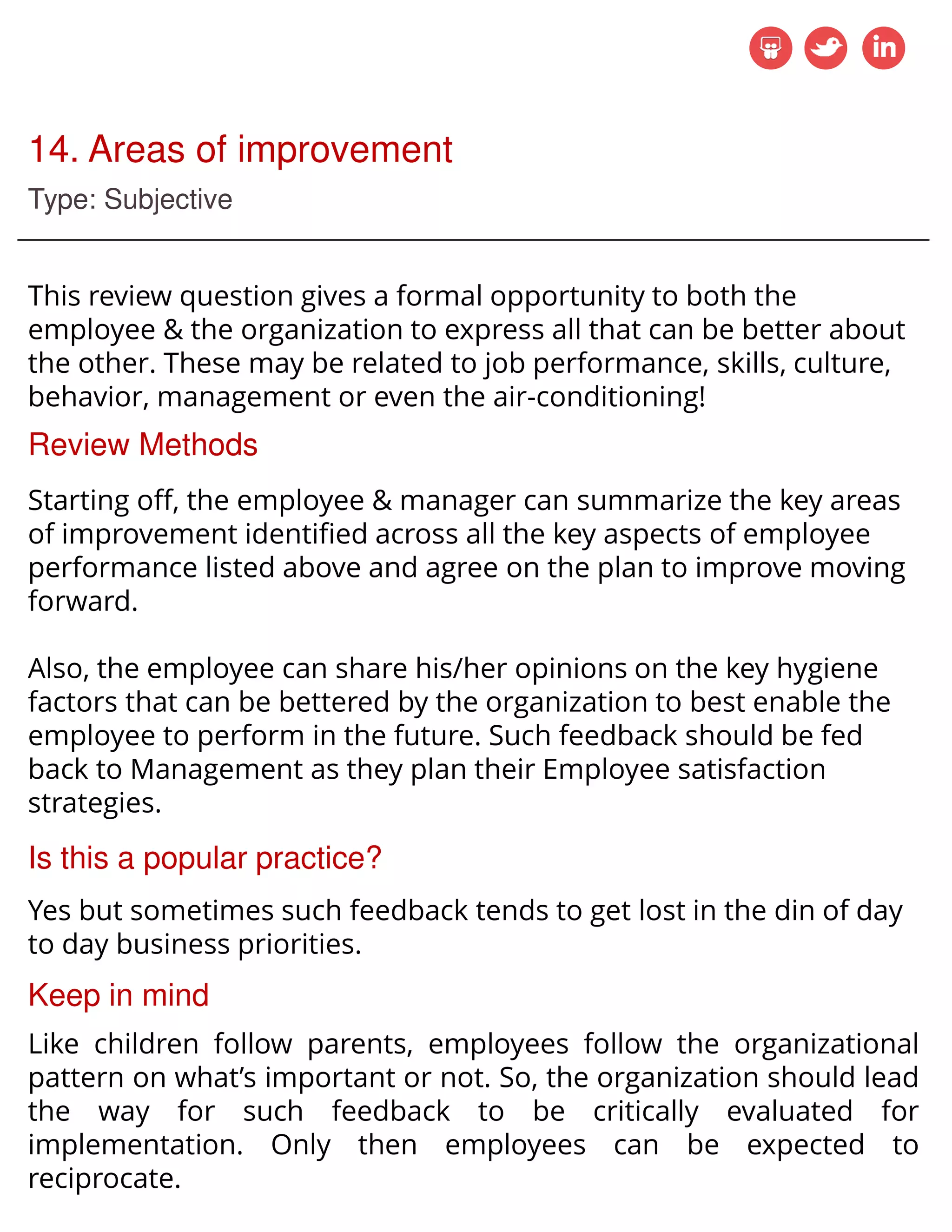 14. Areas of improvement
Type: Subjective
This review question gives a formal opportunity to both the
employee & the organization to express all that can be better about
the other. These may be related to job performance, skills, culture,
behavior, management or even the air-conditioning!
Review Methods
Starting off, the employee & manager can summarize the key areas
of improvement identified across all the key aspects of employee
performance listed above and agree on the plan to improve moving
forward.
Also, the employee can share his/her opinions on the key hygiene
factors that can be bettered by the organization to best enable the
employee to perform in the future. Such feedback should be fed
back to Management as they plan their Employee satisfaction
strategies.
Is this a popular practice?
Yes but sometimes such feedback tends to get lost in the din of day
to day business priorities.
Keep in mind
Like children follow parents, employees follow the organizational
pattern on what’s important or not. So, the organization should lead
the way for such feedback to be critically evaluated for
implementation. Only then employees can be expected to
reciprocate.
 