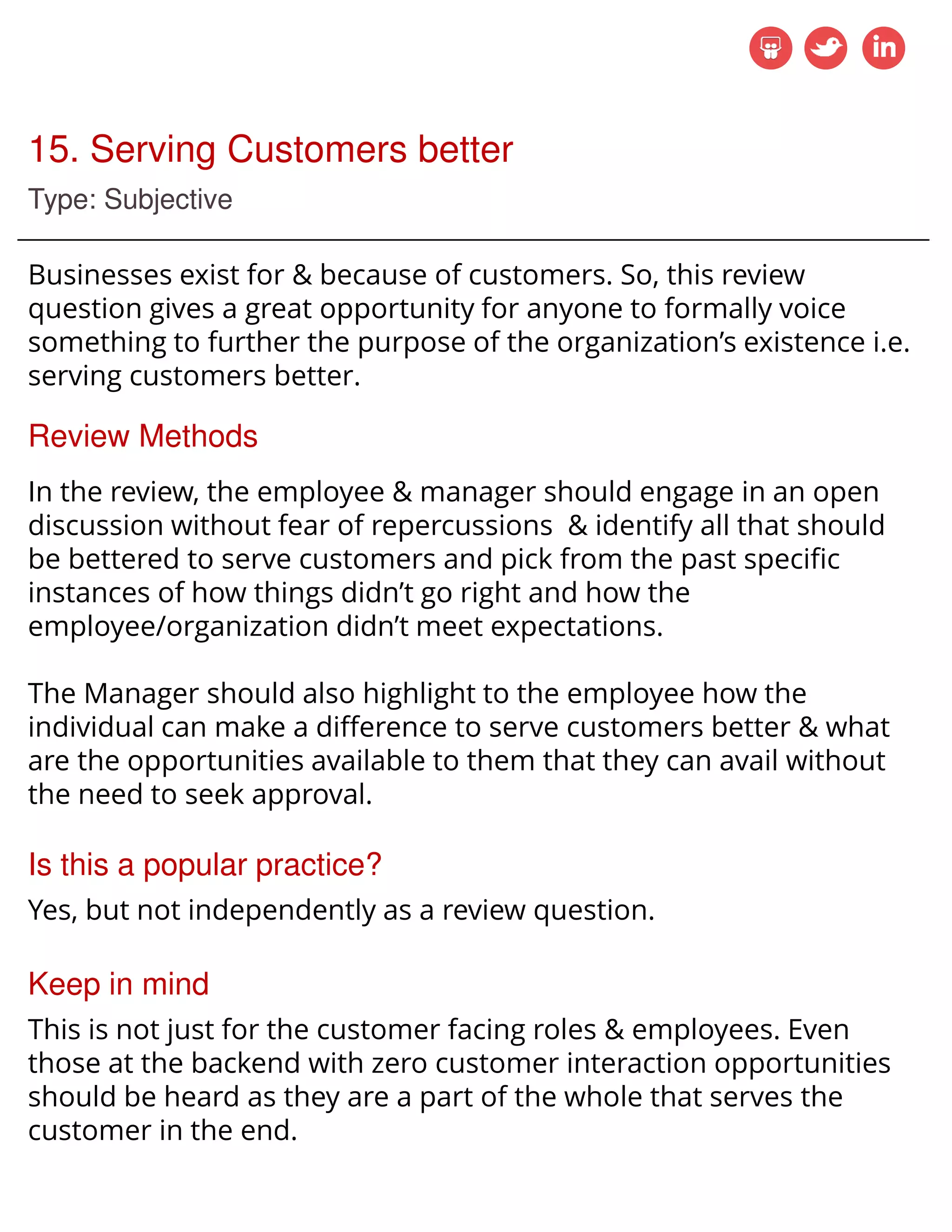 15. Serving Customers better
Type: Subjective
Businesses exist for & because of customers. So, this review
question gives a great opportunity for anyone to formally voice
something to further the purpose of the organization’s existence i.e.
serving customers better.
Review Methods
In the review, the employee & manager should engage in an open
discussion without fear of repercussions & identify all that should
be bettered to serve customers and pick from the past specific
instances of how things didn’t go right and how the
employee/organization didn’t meet expectations.
The Manager should also highlight to the employee how the
individual can make a difference to serve customers better & what
are the opportunities available to them that they can avail without
the need to seek approval.
Is this a popular practice?
Yes, but not independently as a review question.
Keep in mind
This is not just for the customer facing roles & employees. Even
those at the backend with zero customer interaction opportunities
should be heard as they are a part of the whole that serves the
customer in the end.
 