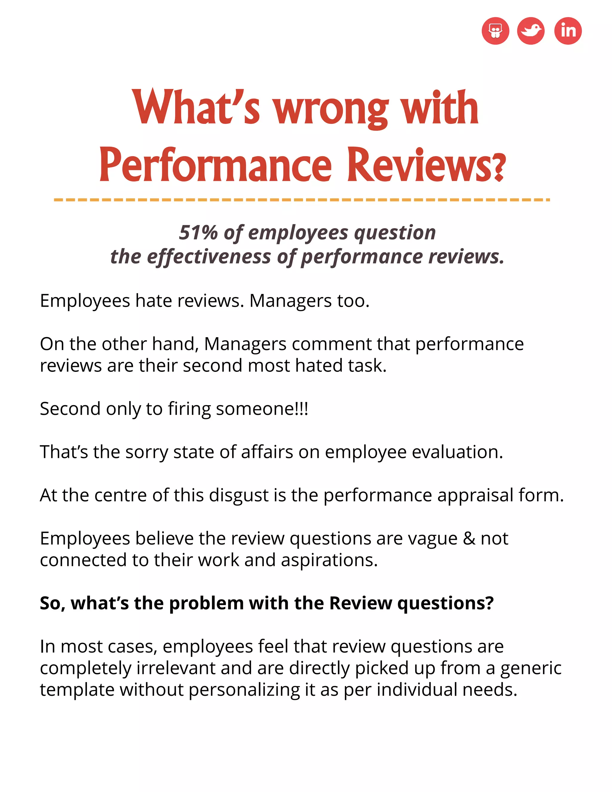 What’s wrong with
Performance Reviews?
51% of employees question
the effectiveness of performance reviews.
Employees hate reviews. Managers too.
On the other hand, Managers comment that performance
reviews are their second most hated task.
Second only to firing someone!!!
That’s the sorry state of affairs on employee evaluation.
At the centre of this disgust is the performance appraisal form.
Employees believe the review questions are vague & not
connected to their work and aspirations.
So, what’s the problem with the Review questions?
In most cases, employees feel that review questions are
completely irrelevant and are directly picked up from a generic
template without personalizing it as per individual needs.
 