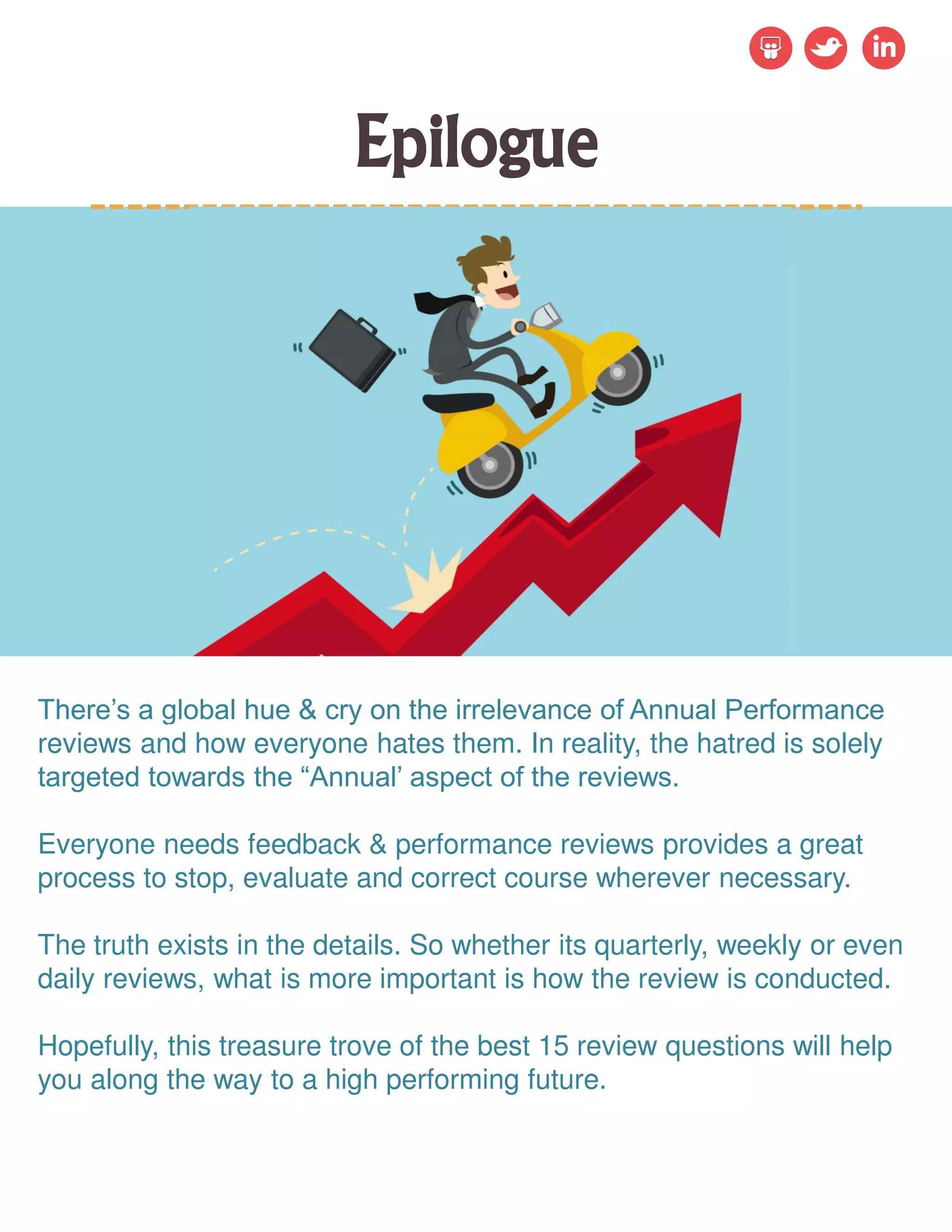 Epilogue
There’s a global hue & cry on the irrelevance of Annual Performance
reviews and how everyone hates them. In reality, the hatred is solely
targeted towards the “Annual’ aspect of the reviews.
Everyone needs feedback & performance reviews provides a great
process to stop, evaluate and correct course wherever necessary.
The truth exists in the details. So whether its quarterly, weekly or even
daily reviews, what is more important is how the review is conducted.
Hopefully, this treasure trove of the best 15 review questions will help
you along the way to a high performing future.
 