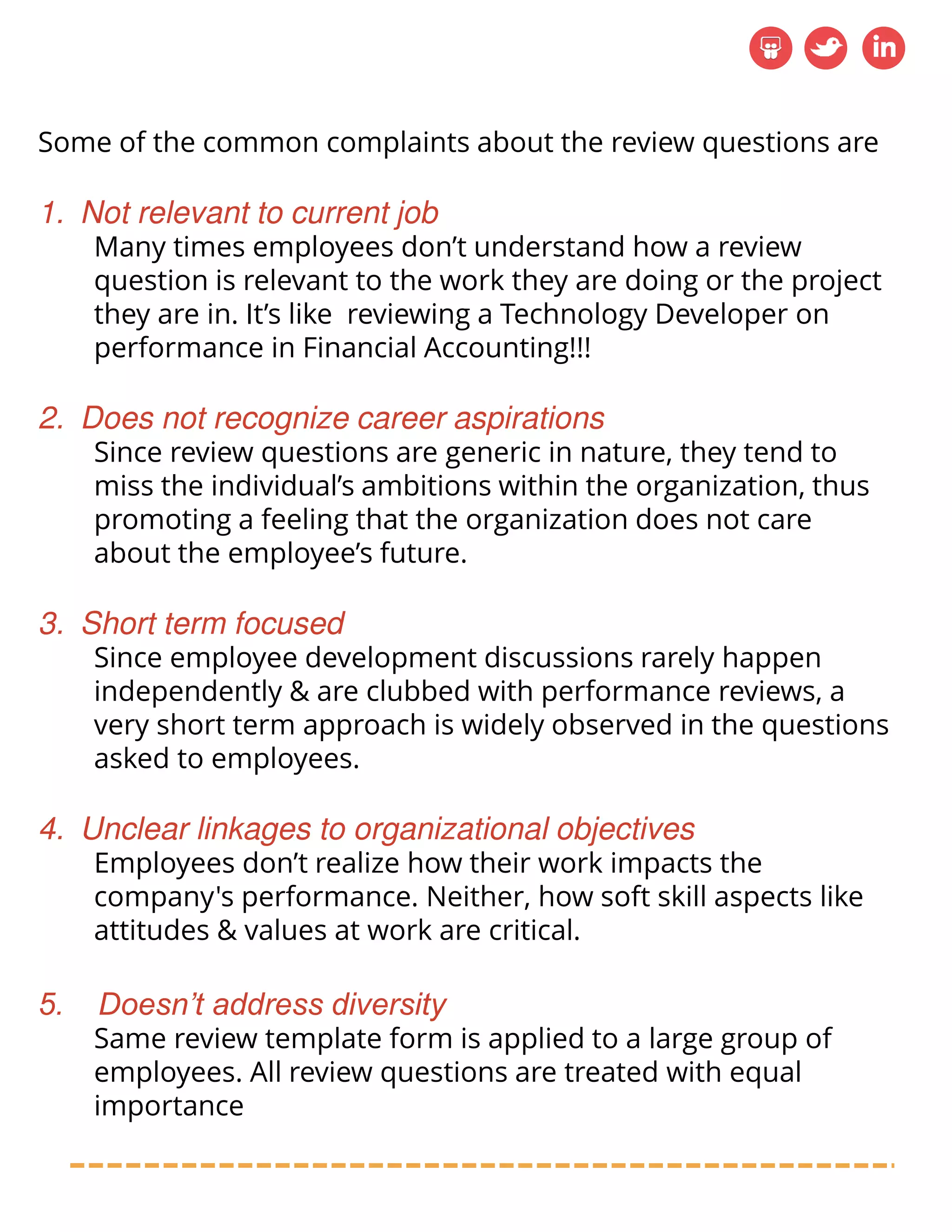 Some of the common complaints about the review questions are
1. Not relevant to current job
Many times employees don’t understand how a review
question is relevant to the work they are doing or the project
they are in. It’s like reviewing a Technology Developer on
performance in Financial Accounting!!!
2. Does not recognize career aspirations
Since review questions are generic in nature, they tend to
miss the individual’s ambitions within the organization, thus
promoting a feeling that the organization does not care
about the employee’s future.
3. Short term focused
Since employee development discussions rarely happen
independently & are clubbed with performance reviews, a
very short term approach is widely observed in the questions
asked to employees.
4. Unclear linkages to organizational objectives
Employees don’t realize how their work impacts the
company's performance. Neither, how soft skill aspects like
attitudes & values at work are critical.
5. Doesn’t address diversity
Same review template form is applied to a large group of
employees. All review questions are treated with equal
importance
 