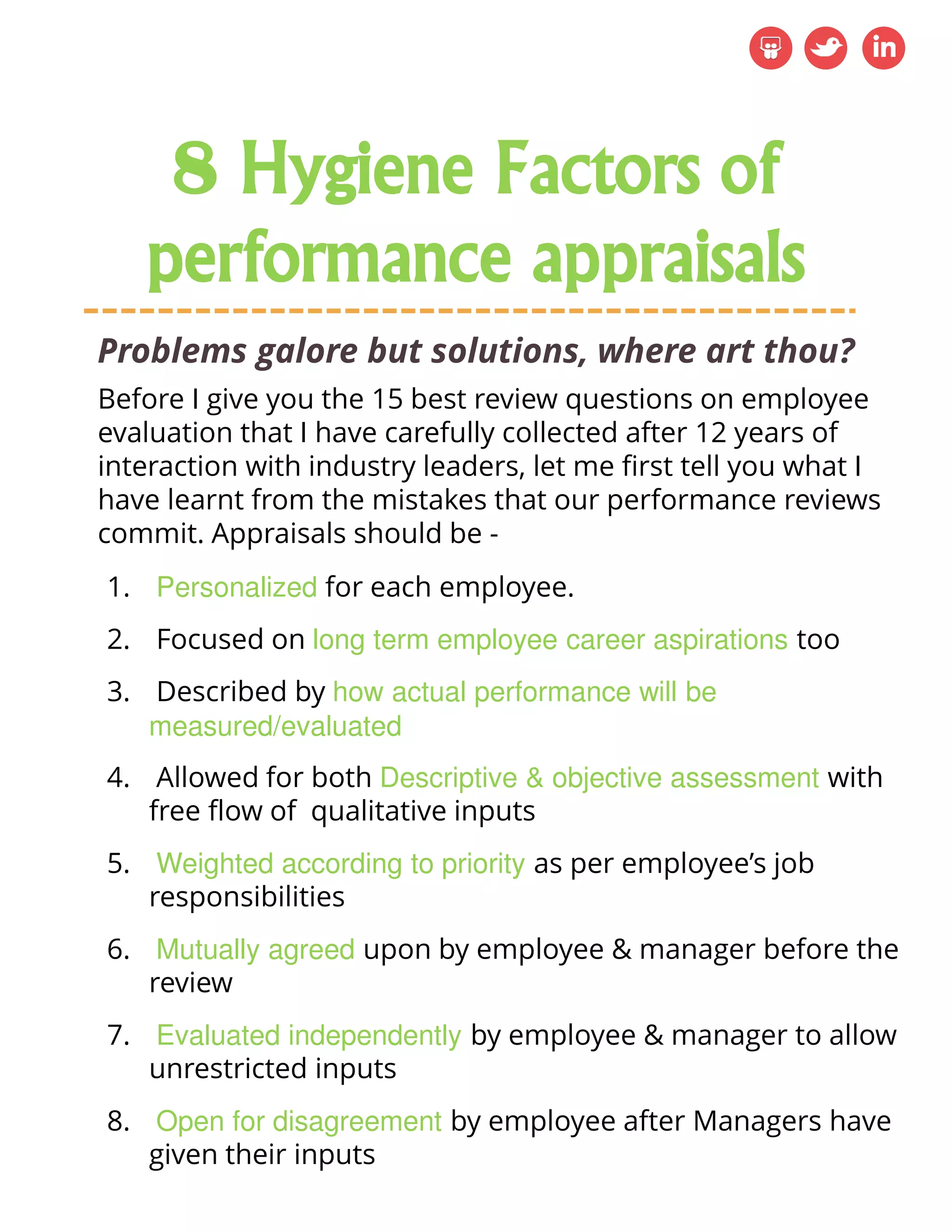 Problems galore but solutions, where art thou?
1. Personalized for each employee.
2. Focused on long term employee career aspirations too
3. Described by how actual performance will be
measured/evaluated
4. Allowed for both Descriptive & objective assessment with
free flow of qualitative inputs
5. Weighted according to priority as per employee’s job
responsibilities
6. Mutually agreed upon by employee & manager before the
review
7. Evaluated independently by employee & manager to allow
unrestricted inputs
8. Open for disagreement by employee after Managers have
given their inputs
Before I give you the 15 best review questions on employee
evaluation that I have carefully collected after 12 years of
interaction with industry leaders, let me first tell you what I
have learnt from the mistakes that our performance reviews
commit. Appraisals should be -
8 Hygiene Factors of
performance appraisals
 