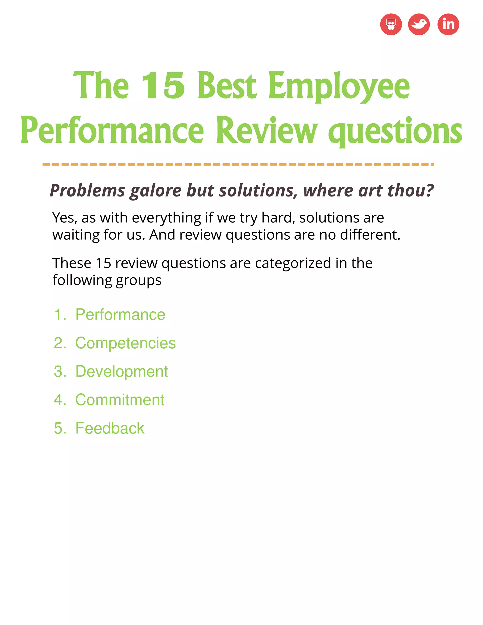 Problems galore but solutions, where art thou?
1. Performance
2. Competencies
3. Development
4. Commitment
5. Feedback
Yes, as with everything if we try hard, solutions are
waiting for us. And review questions are no different.
These 15 review questions are categorized in the
following groups
The 15 Best Employee
Performance Review questions
 