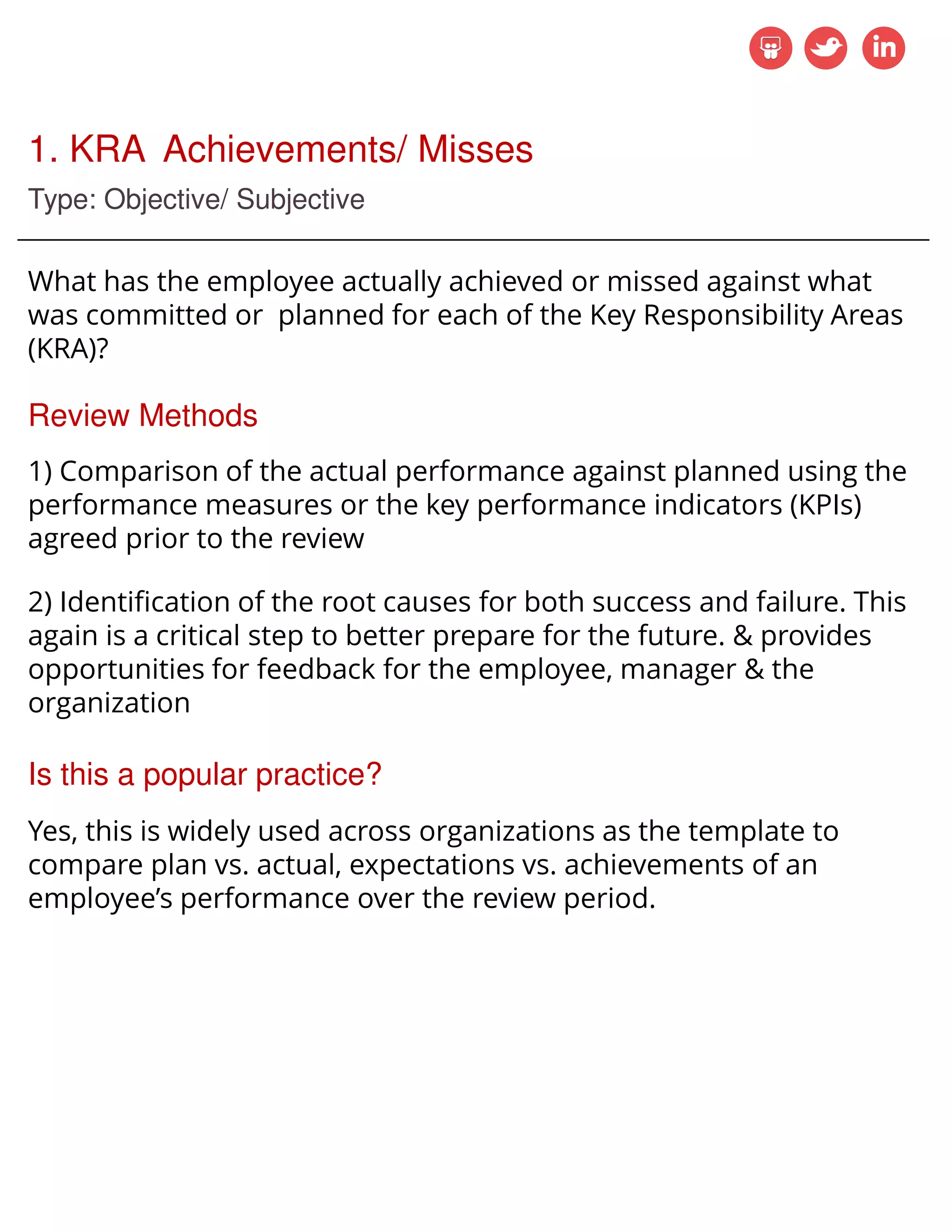 1. KRA Achievements/ Misses
Type: Objective/ Subjective
What has the employee actually achieved or missed against what
was committed or planned for each of the Key Responsibility Areas
(KRA)?
Review Methods
1) Comparison of the actual performance against planned using the
performance measures or the key performance indicators (KPIs)
agreed prior to the review
2) Identification of the root causes for both success and failure. This
again is a critical step to better prepare for the future. & provides
opportunities for feedback for the employee, manager & the
organization
Is this a popular practice?
Yes, this is widely used across organizations as the template to
compare plan vs. actual, expectations vs. achievements of an
employee’s performance over the review period.
 
