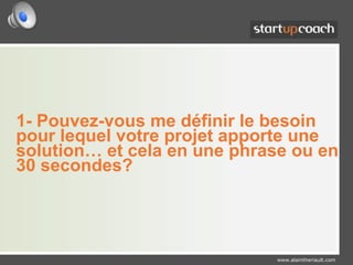 1- Pouvez-vous me définir le besoin pour lequel votre projet apporte une solution… et cela en une phrase ou en 30 secondes?