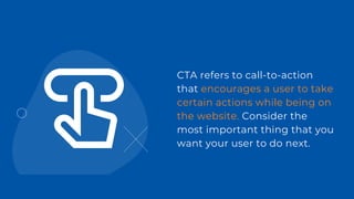 CTA refers to call-to-action
that encourages a user to take
certain actions while being on
the website. Consider the
most important thing that you
want your user to do next.
 
