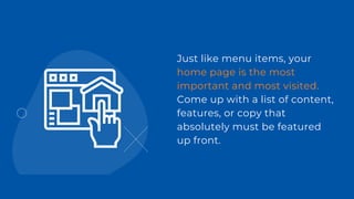 Just like menu items, your
home page is the most
important and most visited.
Come up with a list of content,
features, or copy that
absolutely must be featured
up front.
 