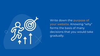 Write down the purpose of
your website. Knowing "why"
forms the basis of many
decisions that you would take
gradually.
 