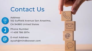 Contact Us
Address
102 Suffield Avenue San Anselmo,
CA 94960 United States
Phone Number
+1 408 786 5974
E-mail Address
ayush@mindbowser.com
 