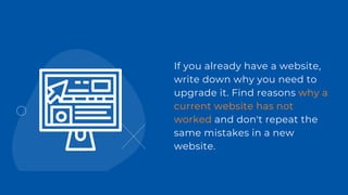 If you already have a website,
write down why you need to
upgrade it. Find reasons why a
current website has not
worked and don't repeat the
same mistakes in a new
website.
 