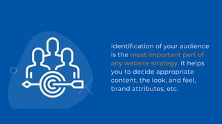 Identification of your audience
is the most important part of
any website strategy. It helps
you to decide appropriate
content, the look, and feel,
brand attributes, etc.
 