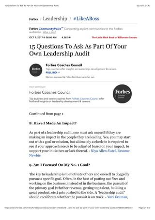 02/11/17, 21(4215 Questions To Ask As Part Of Your Own Leadership Audit
Pagina 1 di 3https://www.forbes.com/sites/forbescoachescouncil/2017/10/03/15-…ions-to-ask-as-part-of-your-own-leadership-audit/2/#690803813c87
The Little Black Book of Billionaire Secrets
 Leadership #LikeABoss
OCT 3, 2017 @ 08:00 AM 4,362 
/ /
15 Questions To Ask As Part Of Your
Own Leadership Audit
POST WRITTEN BY
Forbes Coaches Council
Forbes Coaches Council
Top coaches offer insights on leadership development & careers.
FULL BIO 
Opinions expressed by Forbes Contributors are their own.
Top business and career coaches from Forbes Coaches Council offer
firsthand insights on leadership development & careers.
Continued from page 1
8. Have I Made An Impact?
As part of a leadership audit, one must ask oneself if they are
making an impact in the people they are leading. Yes, you may start
out with a goal or mission, but ultimately a check-in is required to
see if your approach needs to be adjusted based on your impact, to
support your initiatives or lack thereof. - Niya Allen-Vatel, Resume
Newbie
9. Am I Focused On My No. 1 Goal?
The key to leadership is to motivate others and oneself to doggedly
pursue a specific goal. Often, in the heat of putting out fires and
working on the business, instead of in the business, the pursuit of
the primary goal (whether revenue, getting top talent, building a
great product, etc.) gets pushed to the side. A "leadership audit"
should recalibrate whether the pursuit is on track. - Yuri Kruman,
CommunityVoice Connecting expert communities to the Forbes
audience. What is this?
™
 