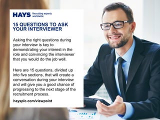 Asking the right questions during
your interview is key to
demonstrating your interest in the
role and convincing the interviewer
that you would do the job well.
Here are 15 questions, divided up
into five sections, that will create a
conversation during your interview
and will give you a good chance of
progressing to the next stage of the
recruitment process.
15 QUESTIONS TO ASK
YOUR INTERVIEWER
haysplc.com/viewpoint
 