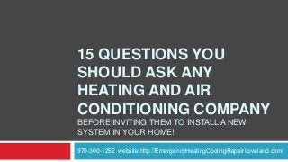 15 QUESTIONS YOU
SHOULD ASK ANY
HEATING AND AIR
CONDITIONING COMPANY
BEFORE INVITING THEM TO INSTALL A NEW
SYSTEM IN YOUR HOME!
970-300-1252 website http://EmergencyHeatingCoolingRepairLoveland.com/

 