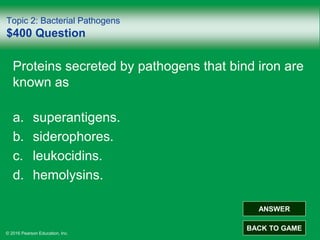 © 2016 Pearson Education, Inc.
Topic 2: Bacterial Pathogens
$400 Question
Proteins secreted by pathogens that bind iron are
known as
a. superantigens.
b. siderophores.
c. leukocidins.
d. hemolysins.
ANSWER
BACK TO GAME
 