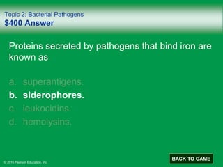 © 2016 Pearson Education, Inc.
Topic 2: Bacterial Pathogens
$400 Answer
Proteins secreted by pathogens that bind iron are
known as
a. superantigens.
b. siderophores.
c. leukocidins.
d. hemolysins.
BACK TO GAME
 