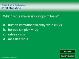 © 2016 Pearson Education, Inc.
Topic 3: Viral Pathogens
$100 Question
Which virus irreversibly stops mitosis?
a. human immunodeficiency virus (HIV)
b. herpes simplex virus
c. rabies virus
d. measles virus
ANSWER
BACK TO GAME
 