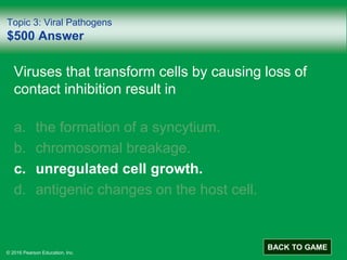 © 2016 Pearson Education, Inc.
Topic 3: Viral Pathogens
$500 Answer
Viruses that transform cells by causing loss of
contact inhibition result in
a. the formation of a syncytium.
b. chromosomal breakage.
c. unregulated cell growth.
d. antigenic changes on the host cell.
BACK TO GAME
 