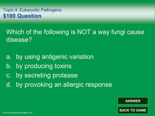 © 2016 Pearson Education, Inc.
Topic 4: Eukaryotic Pathogens
$100 Question
Which of the following is NOT a way fungi cause
disease?
a. by using antigenic variation
b. by producing toxins
c. by secreting protease
d. by provoking an allergic response
ANSWER
BACK TO GAME
 
