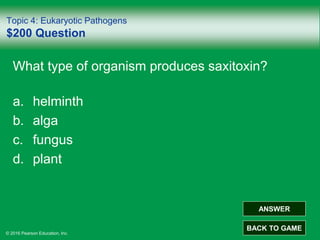 © 2016 Pearson Education, Inc.
Topic 4: Eukaryotic Pathogens
$200 Question
What type of organism produces saxitoxin?
a. helminth
b. alga
c. fungus
d. plant
ANSWER
BACK TO GAME
 