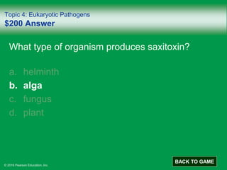 © 2016 Pearson Education, Inc.
Topic 4: Eukaryotic Pathogens
$200 Answer
What type of organism produces saxitoxin?
a. helminth
b. alga
c. fungus
d. plant
BACK TO GAME
 
