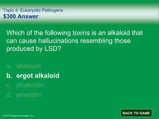 © 2016 Pearson Education, Inc.
Topic 4: Eukaryotic Pathogens
$300 Answer
Which of the following toxins is an alkaloid that
can cause hallucinations resembling those
produced by LSD?
a. aflatoxin
b. ergot alkaloid
c. phalloidin
d. amanitin
BACK TO GAME
 