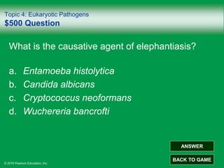 © 2016 Pearson Education, Inc.
Topic 4: Eukaryotic Pathogens
$500 Question
What is the causative agent of elephantiasis?
a. Entamoeba histolytica
b. Candida albicans
c. Cryptococcus neoformans
d. Wuchereria bancrofti
ANSWER
BACK TO GAME
 