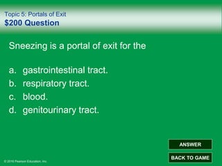 © 2016 Pearson Education, Inc.
Topic 5: Portals of Exit
$200 Question
Sneezing is a portal of exit for the
a. gastrointestinal tract.
b. respiratory tract.
c. blood.
d. genitourinary tract.
ANSWER
BACK TO GAME
 