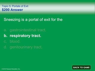 © 2016 Pearson Education, Inc.
Topic 5: Portals of Exit
$200 Answer
Sneezing is a portal of exit for the
a. gastrointestinal tract.
b. respiratory tract.
c. blood.
d. genitourinary tract.
BACK TO GAME
 