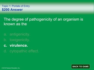 © 2016 Pearson Education, Inc.
Topic 1: Portals of Entry
$200 Answer
The degree of pathogenicity of an organism is
known as the
a. antigenicity.
b. toxigenicity.
c. virulence.
d. cytopathic effect.
BACK TO GAME
 