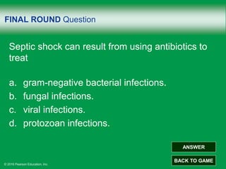 © 2016 Pearson Education, Inc.
FINAL ROUND Question
Septic shock can result from using antibiotics to
treat
a. gram-negative bacterial infections.
b. fungal infections.
c. viral infections.
d. protozoan infections.
ANSWER
BACK TO GAME
 