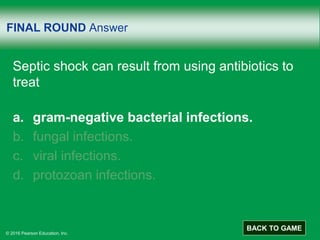 © 2016 Pearson Education, Inc.
FINAL ROUND Answer
Septic shock can result from using antibiotics to
treat
a. gram-negative bacterial infections.
b. fungal infections.
c. viral infections.
d. protozoan infections.
BACK TO GAME
 