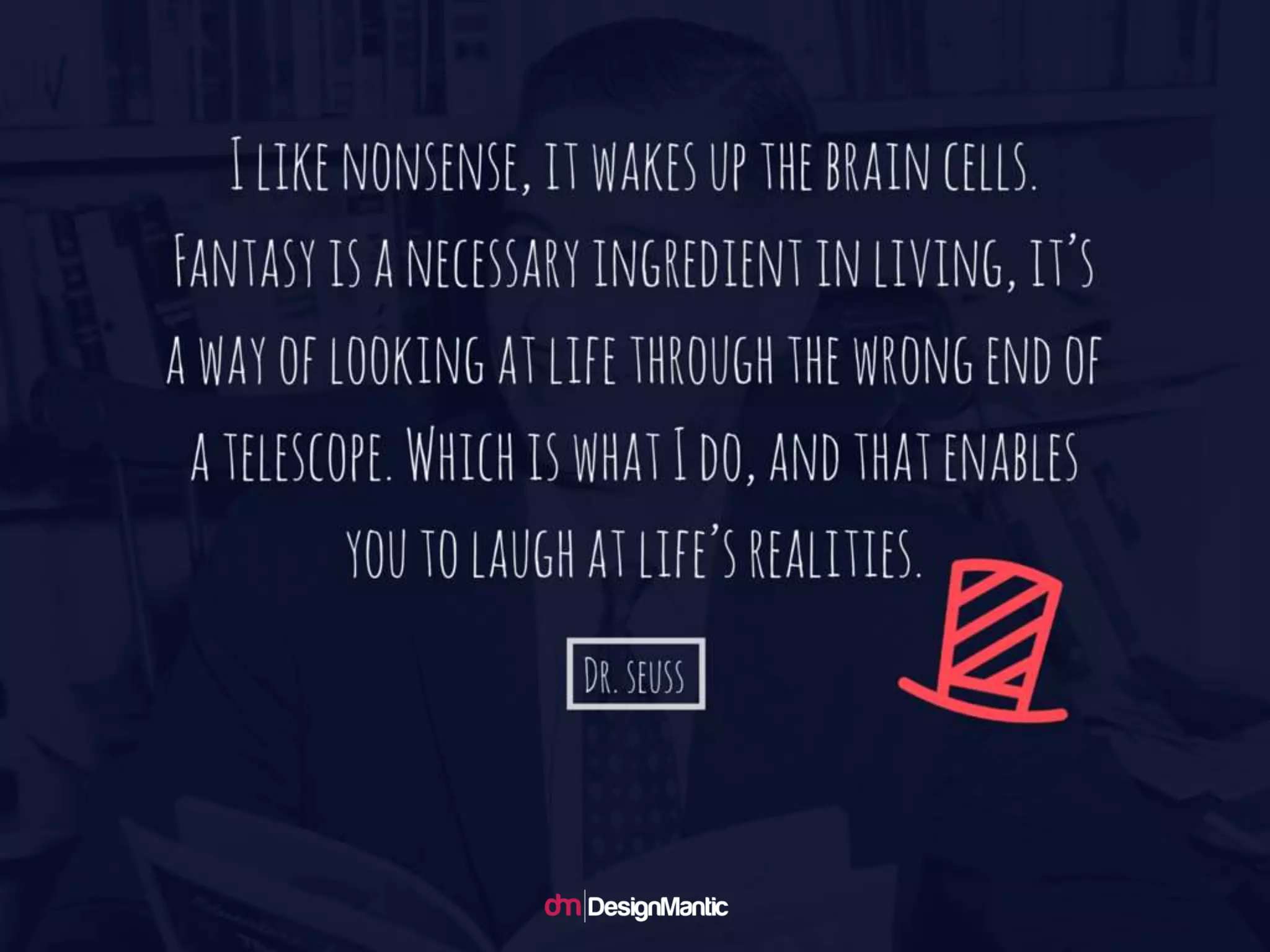 I like nonsense, it wakes up the brain cells.
Fantasy is a necessary ingredient in living,
it’s a way of looking at life through the wro
ng end of a telescope. Which is what I do,
and that enables you to laugh at life’s realiti
es. – Dr. Seuss
 