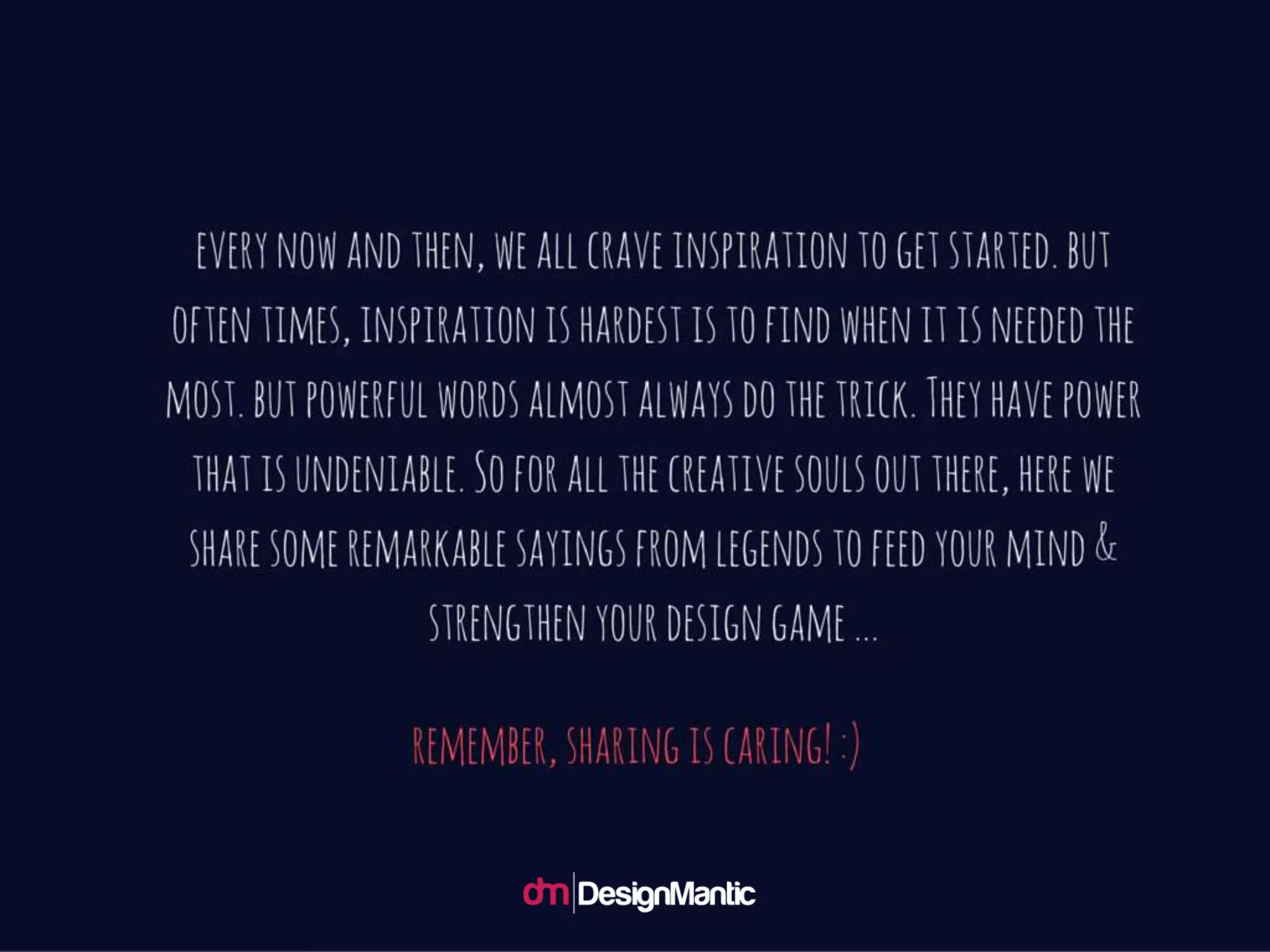 Every now and then, we all crave inspiration to
get started. but often times, inspiration is
hardest is to find when it is needed the most.
but powerful words almost always do the trick.
They have power that is undeniable. So for all
the creative souls out there, here we share
some remarkable sayings from legends to feed
your mind & strengthen your design game ...
Remember, sharing is caring! :)
 