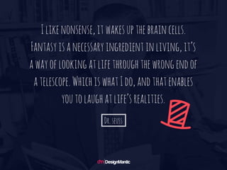 I like nonsense, it wakes up the brain cells.
Fantasy is a necessary ingredient in living,
it’s a way of looking at life through the wro
ng end of a telescope. Which is what I do,
and that enables you to laugh at life’s realiti
es. – Dr. Seuss
 