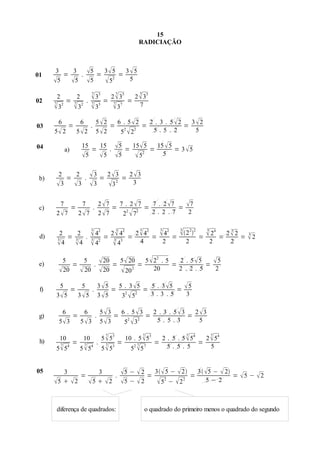 15
                                                                            RADICIAÇÃO




01
       3
         =
           3
             .                      5 = 3  5 = 3  5
      5 5                         5  52        5

                                        7         7                            7
02
       2
                =
                        2
                                    .
                                         35 = 2  35                 =
                                                                          2  35
      7
       32             7
                        32             7       7
                                         35  37                           7

                                                5 2
                                                     = 2 2 =
                                                              2 . 3 . 5 2
                                                                           = 
       6                    6                         6 .5 2                3 2
03                 =                    .
      5 2              5 2                    5 2   5 2    5.5 . 2       5

04             a)
                            15
                               =
                                 15
                                    .                         5 = 15  5 = 15  5 = 3  5
                            5  5                            5     52      5


 b)
        2
          =
            2
              .                         3 = 2 3 = 2 3
       3 3                             3 3 2      3


                                                    2 7
                                                         = 2 2 =
                                                                  7 . 2 7
                                                                           = 
           7                7                             7. 2 7               7
 c)                 =                       .
       2 7             2 7                        2 7   2 7   2. 2 .7     2

                                        3                     3                3             3       3             3
 d)     2    2
          = 3 .                          42         =
                                                           24
                                                                =  =  =
                                                                  2
                                                                 2 4   4
                                                                                       2         2
                                                                                                     2 22   =    24   =
                                                                                                                               3
                                                                                                                              22
                                                                                                                                  =
                                                                                                                                      3
                                                                                                                                      2
       3                                3                   3 3
       4 4                             42                4    4    2                               2            2          2


 e)
         5
             =
                           5
                              .
                                                     20 = 5  20 = 5  22 . 5 = 2 . 5  5 =  5
         20              20                        20  20 2         20       2 . 2. 5     2

                                                    3 5
                                                         = 2  =
                                                                  5 . 3 5
                                                                           =
        5                   5                             5. 3 5              5
 f)                 =                    .
       3 5             3 5                        3 5   3 5
                                                                2 3.3 .5     3

                                                    5 3
                                                         = 2  =
                                                                  2 . 3 . 5 3
                                                                               = 
               6                6                         6. 5 3                2 3
 g)                 =                           .
        53                 5 3                    5 3   5 3 2  5. 5.3        5

                                                       7                           7                   7            7
 h)     10                    10                     5  53           10 . 5  53            2 . 5 . 5  54   2  54
                    =                           .             =                            =                =
           7
       5  54            5  54
                                7                      7
                                                     5  53
                                                                           7
                                                                        52  5 7               5. 5. 5          5


05       3                                 3                      5 −  2 = 3  5 −  2 = 3 5 −  2 =  5 −  2
               =                                .
      5   2                          5  2                   5 −  2     52 −  2 2      5−2



       diferença de quadrados:                                                     o quadrado do primeiro menos o quadrado do segundo
 