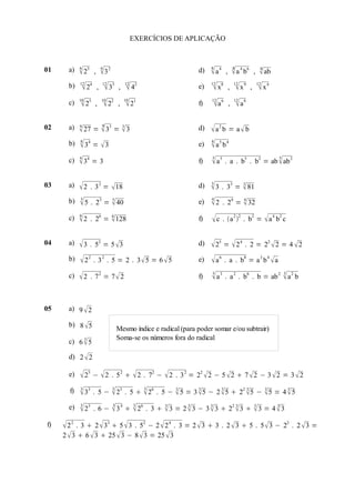 EXERCÍCIOS DE APLICAÇÃO



01     a)   6
             23    ,
                            6
                            3 2                                    d)   8
                                                                          a4    ,
                                                                                         8
                                                                                          a 4 b6       ,    8
                                                                                                              ab
            12              12             12                            12               12                12
       b)     24       ,        33   ,     42                    e)    x8        ,      x9     ,        x4
            10              10             10                            12               12
       c)    25     ,        22      ,    21                     f)    a 6       ,      a8

02     a)   9             3 9
             27 =  33 =  3                                       d)    a2 b = a  b
            8                                                            8
       b)    34 =  3                                              e)    a5 b4
            4                                                            5                                          5
       c)    34 = 3                                                f)    a5 .          a . b5 . b2 = ab  ab 2


03     a)   2     . 3 2 =  18                                     d)   3
                                                                         3 .     33 =  81
                                                                                       3


            3                                                            4
       b)   5 .     23 =  40
                          5
                                                                    e)   2     . 24 =  32
                                                                                       4


            6
       c)   2     . 26 =  128
                          6
                                                                    f)    c . a 2 2 . b2 =  a 4 b2 c

04     a)   3 .     52 = 5  3                                     d)    25 =  2 4 .             2 = 22  2 = 4  2

       b)    22 . 32 . 5 = 2 . 3 5 = 6  5                        e)    a6 .      a . b8 = a 3 b 4  a
                                                                         3                                              3
       c)   2     . 72 = 7 2                                      f)    a3 .          a 2 . b6 . b = ab 2             a2 b


05     a) 9  2

       b) 8  5
                                       Mesmo índice e radical (para poder somar e/ou subtrair)
            3                          Soma-se os números fora do radical
       c) 6  5

       d) 2  2

       e)    25 −  2             . 5 2   2 . 72 −  2 . 3 2 = 22  2 − 5  2  7  2 − 3  2 = 3  2
            3                      3                3
       f)    33 .       5 −  23 . 5   26 . 5 −  5 = 3  5 − 2  5  22 5 −  5 = 4  5
                                                   3       3       3        3    3       3


            3                      3            3
       e)    23    . 6 −  3 4   26 . 3   3 = 2  3 − 3  3  22  3   3 = 4  3
                                             3       3       3        3     3       3



f)    2 2 . 3  2  33  5  3 .
                                52 − 2  2 4 . 3 = 2  3  3 . 2  3  5 . 5  3 − 22 . 2  3 =
     2  3  6  3  25  3 − 8  3 = 25  3
 