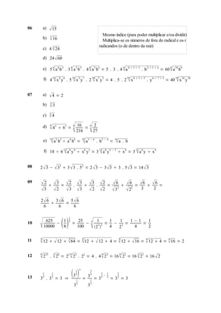 06       a)    15
              3
                                                           Mesmo índice (para poder multiplicar e/ou dividir)
         b)    16                                         Multiplica-se os números de fora do radical e os r
              2                                          radicandos (o de dentro da raiz)
         c) 4  24

         d) 24  60
              6             6             6                    6                                6
         e) 5  a 4 b 2 . 3  a 3 b 3 . 4  a 3 b4 = 5 . 3 . 4  a 4  3  3 . b 2  3  4 = 60  a 10 b9

         f) 4 10 x 8 y 6 . 5 10 x 3 y 7 . 2 10 x5 y 5 = 4 . 5 . 2 10 x 8  3  5 . y 6  7  5 = 40 10 x 16 y 18
                                                                                                 

07       a)   4 = 2
              3
         b)   3
              5
         c)   4
         d)   6

                              
                             16
               4 2 ÷ 63 = 6 216            =
                                                
                                                6    2
                                                    27
              10
         e)    a5 b5 ÷ a 4 b4 = 10 a 5 − 4
                                                    . b5 − 4 =    10
                                                                   a . b
         f) 18 ÷ 6 12 a 8 y 4 ÷ x6 y3 = 3 12 a 8 y 4 − 3 ÷ x 6 = 3 12 a 8 y ÷ x 6
                                                                  

08   2  3 −  33  3  3 . 5 2 = 2  3 − 3  3  3 . 5  3 = 14  3


09    2   3 =  2 .  3  3 .  2 =  6   6 = 6   6 =
     3  2  3  3  2  2  3 2  22              3     2

     2 6
            = 
           3 6 5 6
       6    6   6

                          2
10
         625
         10000
               −
                 1
                 8      3
                              =
                                   25
                                   100
                                       −
                                                
                                                3     1
                                                      3 2
                                                    2 
                                                           1  1
                                                          = − 2=
                                                           4 2
                                                                 1−1
                                                                  4
                                                                     =
                                                                       1
                                                                       2

     4                                  4                               4
11    12   12  64 = 12   12  4 =  12   16 =  12  4 = 16 = 2
                          3                                                         4             4




     6       3         6                                  6                 6   2
12    215 .  26 = 22  23 .           22 = 4 . 4  2 3 = 16  23 = 16  21 = 16  2


                                  1 3

13
         1
         2
     3 . 3 =3 ⇒
               1
               2
                              3 2
                                        =
                                            3
                                                3
                                                2
                                                    =3
                                                          3
                                                          2
                                                            −
                                                              1
                                                              2
                                                                  =3 =3
                                                                        2
                                                                        2
                                   1            1
                                   2            2
                               3            3
 