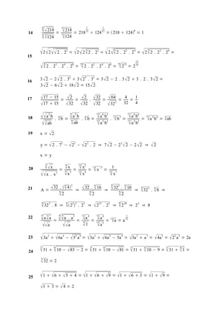 14
           218 =  218 = 218
         6                                   12                            1
                                                                           12
                                                                                               1
                                                                                   ÷ 124 12 =  218 ÷ 124 = 1
                                                                                                                                     0
         4 3                                 12
          124 124

15
      2  2   2 . 2 =  2  2  2 . 2 =  2  2 . 2
                                                  2                        4               2                    4            2
                                                                                                                                                  8
                                                                                                                                 . 2 4 = 2  2 . 2 2 . 24 =

                                                                                                                                         15

      2 . 28                       2
                                         . 2 4 . 28 =
                                                                  16
                                                                     2 .          22 . 2 4 . 28 =
                                                                                                                    16
                                                                                                                     215 = 2 16

16   3  2 − 2  2 . 32  3  23 . 32 = 3  2 − 2 . 3  2  3 . 2 . 3  2 =
     3  2 − 6  2  18  2 = 15  2


17   17 − 15 =  2 =  2 .  32 =  64 = 4 = 1
     17  15  32  32  32  32 2 32 4

18   a                 2
                             b
                                 .       4
                                         b =           a 2 b .  b = 12 a 6 b3 . 12 b 3 = 12 a 6 b6
                                                       4

                                                        6
                                                                 4      
                                                                       12 2 2               
                                                                                            12 2 2
                                                                                                                                              =
                                                                                                                                                  12
                                                                                                                                                  a 4 b4 = ab
                                                                                                                                                            3

           ab
             3
                                                         ab            a b                 a b
19   x = 2

     y=                  2 .            72 −  25 −  2 2 . 2 ⇒ 7  2 − 2 2  2 − 2  2 ⇒                                                             2
     x=y


20           x 3                         6                     12
                                            x =  x2 = 12 x−7 = 1
                                         = 4 3           
                                                 12 9           12 7
     x . x                         2
                                                  x             x                                    x
                 6   2         6      6       6
21       32 .   4 ⇒  32 .  16 ⇒  323 .  16 ⇒ 6 32 3 . 6 8 ⇒
     A=      6              6              6                 
             2             2            2
     6                                            6                                                                 6
      32 3 . 8                          ⇒         253 . 23                 ⇒        215 .     23 ⇒              2 18       ⇒ 23 ⇒ 8

22   4
     aa            3
                                 =       a . a
                                         4 3             3
                                                             =
                                                                      12
                                                                       a 4 = 12 a 4
                                                                       4
                                                                               
                                                                              12 3
                                                                                                   =       12
                                                                                                           a = a 12
                                                                                                                             1


       a                                    a                      1      a
23    3a            2
                                     
                              6a −  5 a = 3a   6a − 5a = 3a  a =
                                              4              2   8
                                                                                      2               4                 4               2        2
                                                                                                                                                         4a 2 =  22 a 2 = 2a

24    31   10 −  83 − 2 =  31   10 −  81 =  31   10 − 9 =  31   1 =
     5                           6                                                 5           6                                 5            6                5       6



     5
      32 = 2

25    1   6   5  4 = 1   6   9 = 1   6  3 = 1   9 =
     1  3 =  4 = 2
 