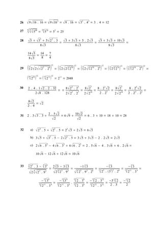 26    9  16 . 16 =  9 16                      2
                                                       =  9 . 16 =  32 . 4 2 = 3 . 4 = 12

27   5
     6 4 3         48
                        =
                             24
                              516 = 52 = 25
28   3  33  5  2 2 . 3 =  3  3  3  5 . 2  3 = 3  3  3  10  3 =
            83                        8 3                   8 3

     14  3   14   7
            =    =
      8 3     8   4

                                         12                                12                                         12
29    2  2   2
      3                       2
                                  . 28       =   2 2  2 
                                                       3          4   10
                                                                                =   2  2
                                                                                     3       4        10
                                                                                                           . 24           =   2 2 
                                                                                                                               3   8   14
                                                                                                                                            12
                                                                                                                                                 =   2
                                                                                                                                                       3 8   14
                                                                                                                                                                       12
                                                                                                                                                                  . 28  =

                   12                    12
      24 222 
                       =   2 11 = 211 = 2048
                              12




30   2 . 4 . 1  2 . 2 . 32     8  2 2 . 25   8  27    8 . 23  2   8  27     8 . 23  2
                            = =              =         =        5
                                                                    =         =      3      2
                                                                                              =
          2  8 . 128           2  23 . 27    2  210    2. 2        2  210   2 .2 . 2

     8 2
          = 2
     2. 4

                                    2 . 5 2          10  2
31   2 . 3 3 . 3                           = 6 9         = 6 . 3  10 = 18  10 = 28
                                       2              2

32        a)        2 4 . 5   22 .                 5 = 22  5  2  5 = 6  5

          b) 3  5   32 . 5 − 2  22 . 5 = 3  5  3  5 − 2 . 2  5 = 2  5

          c) 2  6 . 52 − 4  6 . 32  6  6 . 22 = 2 . 5  6 − 4 . 3 6  6 . 2  6 =

                   10  6 − 12  6  12 6 = 10  6


     3                        3
33    23 .         3 −  34
                                     =
                                               3      3
                                             2 3 − 3  3
                                                                      =
                                                                                     3
                                                                                  −1  3
                                                                                               = 12
                                                                                                        3
                                                                                                     − 3
                                                                                                                  =
                                                                                                                                                        3
                                                                                                                                                       − 3
                                                                                                                                                                   =
                                                                                                                                                 12
       22   3        5
                             . 92             226        5
                                                               . 92             25 . 9 2 . 26  25 . 322 . 26
                                                                                6
                                                                                                                                                      211 . 3 4
                              12                           12              12                         12
                             −  34                    − 3 4               2    . 38           −  2 . 312                 −3 12 2
                                                                                                                                  = −12 2
                                                                                                                                       
                                             =                        .                  =                                 =
                        12
                         211 . 3 4               12
                                                   2 11 . 34              12
                                                                            2    . 38
                                                                                                 12
                                                                                                  212 .      312             2. 3    2
 