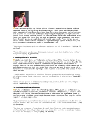 Conferir as dicas de moda das revistas sempre ajuda você a não errar na gravata, saber se
deve usar meias ou não, conferir a largura das lapelas e coisas assim. Não há unanimidade
sobre o que as mulheres não perdoam nessa área. Bem, na verdade, existe o crime hediondo,
sim. Exagerar nos badulaques. Nesta época de piercing até na pálpebra, discrição vale bons
pontos. Colar, brincos, relógio e pulseira são itens que podem render bem isoladamente. Tudo
junto, nem pensar. Mas vamos dizer que você tenha sangue cigano ou qualquer coisa assim.
Como descobrir que sua produção de acessórios está superdosada? Preste atenção quando
estiver com ela num local muito iluminado. Se a garota começar a piscar muito ao olhar para
você, está na hora de deixar um pouco da ourivesaria em casa.
"Além de um tipo desses ser brega, não quero andar com um ímã de assaltante." (Patrícia, 25,
dentista)
"Posso até mudar o guarda-roupa dele depois, mas quem anda cheio de jóias nunca vai ficar
low-profile." (Dora, 29, professora)
9. Olhar para outras mulheres
Soldado, sua missão é uma só. Você precisa ter foco, entende? Não desviar a atenção de sua
meta o tempo inteiro. Resumindo: esqueça qualquer outra mulher em seu campo de visão. Não
conte com sua capacidade de disfarçar. Elas não deixam passar nada, principalmente no
primeiro encontro. Dar uma olhadela rápida numa garota que passa nunca será mais do que um
polaróide prazeroso, mas pode pôr a perder toda a conversa que você já gastou com a outra.
Concentrar-se no seu encontro é proteger a lábia investida na conquista. Uma questão de mais-
valia, portanto.
"Quando a gente tem marido ou namorado, é preciso muita paciência para não brigar quando
ele olha para outra. Agora, no primeiro encontro, eu não admito de jeito nenhum." (Lúcia, 29,
florista)
"Se no começo, quando eu ainda sou novidade pra ele, o safado já olha pra outra, imagine
depois." (Ana Flávia, 30, advogada)
10. Conhecer modelos pelo nome
Dar uma opinião sobre a Gisele Bündchen até que passa. Afinal, quem não conhece a moça,
certo? Mas falar de outras modelos, identificando pelo nome a Ana Hickman, a Jaíssa ou outras
beldades, é tiro certeiro para matar sua aproximação. Nem pense que a garota vai gostar se
você demonstrar intimidade com o mundo da moda, isso é o de menos. Quer entender o efeito
negativo? Leia dois depoimentos.
"Eu jamais tiraria a roupa na frente de um cara que conhece todas as top models. Ele deve ter
coleções de fotos. Meu Deus, como vou concorrer com elas? Eu iria morrer de vergonha." (June,
27, jornalista)
"Ele disse que eu parecia a Fernanda sei-lá-o-quê. Quem? Uma top model, que desfilou agora
em Nova York, ele falou. Ah, pra dizer uma coisa dessas deve ser bicha ou tarado por modelo.
Eu tô fora dos dois tipos, dá licença." (Nely, 28, médica)
 