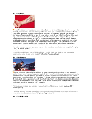 11. Falar da ex
Nunca fale de ex-mulheres ou ex-namoradas. Esta é uma regra básica que todo homem um dia
aprende, muitas vezes com o custo de perder uma noite que parecia muito promissora. Assim
como você, a mulher pode estar naquele bar em busca de uma bela noitada, mas sempre
carrega um fio de expectativa de que ali pode estar o amor da sua vida. E nenhuma delas quer
alguém que ainda arraste um bonde pela ex. Sem falar no medo da comparação, que vira
paranóia rapidinho. Atenção: se falar da ex-namorada é grave, sem piedade mesmo é exibir
uma tatuagem com o nome dela. Tudo bem que você achava que seria para sempre, era ela e
ponto final, mas uma tatuagem é um carma implacável. Imagine a cena: sua atual se chama
Regina e você exibindo aquela Luiza tatuada no seu braço. Puxa, nenhuma garota suporta.
"Se estou com um homem, quero ser o centro das atenções, sem fantasmas por perto." (Maria
Lydia, 26, artista gráfica)
"O pior é aquele que diz que você parece com a fulana. Será que ele acha que a gente vai
encarar uma coisa dessas como elogio?" (Mariella, 24, decoradora)
12. Falar do carro
Você já conheceu alguma Maria Gasolina na vida, mas, acredite, as mulheres não são todas
assim. Ter um carro impressiona, mas você não deve transformar isso na base de sua campanha
pela noite bem-sucedida. Marcas, potência de motor, acessórios e outros opcionais não fazem
sentido para a grande maioria das mulheres. Ficar chacoalhando as chaves ou deixá-las em cima
da mesa pode fazer a quase namorada classificá-lo como um esnobe de quatro rodas. Deixe seu
bólido no estacionamento e fale de outras coisas. Afinal, você não quer uma garota que escolheu
você só por causa do seu carro, não? Ou quer?
"Ele chegou a me dizer que adorava roda de liga leve. Não entendi nada." (Juliana, 29,
fisioterapeuta)
"Saí uma vez com um cara que ficou acelerando o carro estacionado, só para que eu ouvisse o
ronco do motor. Coisa de maluco." (Virginia, 28, professora)
13. Falar de futebol
 