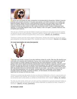 A menos que você goste de caçar companhia na arquibancada do Pacaembu, futebol é assunto
proibido num primeiro encontro. É só parar para pensar. Já é difícil encontrar uma mulher que
goste de futebol. Mesmo se tirar a sorte grande de encontrar uma que saiba o que é drible da
vaca ou chute de trivela, é pouco provável que ela esteja interessada em falar sobre isso
enquanto analisa se vale a pena ou não ir para a cama com você. A ordem é não puxar esse
assunto. E, se ela falar alguma coisa, do tipo "Nossa, o Raí é um gato", cuidado! Pode ser uma
armadilha para testá-lo.
"Pior do que o homem que fala de futebol é aquele que ainda por cima joga de vez em quando.
Já namorei um que vivia contundido, mancava e gemia o tempo todo. Se ele jogava no sábado,
a gente só voltava a transar na quarta-feira. Durou pouco." (Sandra, 25, vendedora)
"Comecei a contar para ele minha viagem a Estocolmo, estudei oito meses lá. Ali ele me cortou
para perguntar se torço para algum time. Levantei da mesa e fui embora." (Myriam, 31, bióloga)
14. Levar para jantar em uma churrascaria
Tudo bem que encher a pança é uma das melhores coisas do mundo. Mas isso não significa que
você pode unir prazeres sem problemas. Nunca, mas nunca mesmo, leve a garota que está na
sua mira para um jantar naquela churrascaria dez que você freqüenta. Primeiro: elas não
gostam tanto assim daquele ambiente engordurado e bem barulhento. Segundo: assistir a você
trucidar um naco de carne com os dentes (e de boca aberta, né?) não deve incentivar nenhum
pouco a vontade dela de trocar uns beijos. Uma cantina italiana pode ter o mesmo efeito nocivo,
além da grande chance de você derramar molho na sua roupa – ou na dela, o que é muito pior.
Se você querimpressionar com um jantar, escolha algo leve e sofisticado, como salada ou
nouvelle cuisine. Na dúvida, vá direto ao básico: um bar bacana. Só não devore quatro
tigelinhas de tremoço na frente da moça.
"Primeiro eu pensei que ele queria me levar ao show do Chitãozinho e Xororó, o que já seria um
horror. Depois é que entendi: ele me levou à churrascaria da dupla. O cara experimentou todas
as carnes da casa e ainda palitou ou dentes na minha frente. Sem chance!" (Dulce, 34, médica)
"Eu não vou nem morta. Já fui com um cara que ficou mandando os garçons colocarem todas as
carnes no meu prato. Eu me senti um peru sendo engordado na véspera do Natal. Dispensei o
carnívoro." (Beatriz, 37 anos, publicitária)
15. Avançar o sinal
 