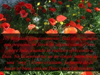 10) Bríndate generosamente. Haz algo, aunque
sea pequeño, en favor de alguna causa. Pero,
sobre todo, cuando lo realices ofréceselo a
Dios. No te conviertas en un simple miembro de
una “ong”. Como cristiano, la fuente de tu
hacer el bien, está en Dios y no el altruismo.
 