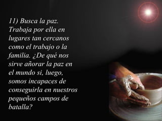11) Busca la paz.
Trabaja por ella en
lugares tan cercanos
como el trabajo o la
familia. ¿De qué nos
sirve añorar la paz en
el mundo si, luego,
somos incapaces de
conseguirla en nuestros
pequeños campos de
batalla?
 