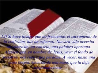 12) Si hace tiempo que no frecuentas el sacramento de
la confesión, haz un esfuerzo. Nuestra vida necesita
un contraste, un consejo, una palabra oportuna.
Alguien que, en nombre de Jesús, vaya el fondo de
nosotros, nos cure y nos perdone. A veces, hasta una
copa limpia, necesita de una mano que la deje
resplandeciente.
 