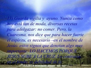 13) Guarda vigilia y ayuno. Nunca como
hoy está tan de moda, diversas recetas
para adelgazar: no comer. Pero, la
Cuaresma, nos dice que para hacer fuerte
el espíritu, es necesario –en el nombre de
Jesús- estos signos que denotan algo muy
importante: LO HACEMOS PORQUE
JESUS SUBE A LA CRUZ. Lo contrario,
en el fondo, es debilidad de fe.
 